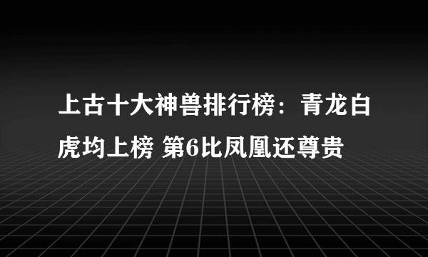 上古十大神兽排行榜：青龙白虎均上榜 第6比凤凰还尊贵