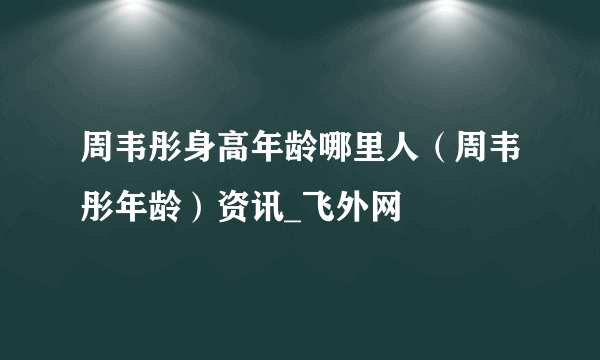 周韦彤身高年龄哪里人（周韦彤年龄）资讯_飞外网