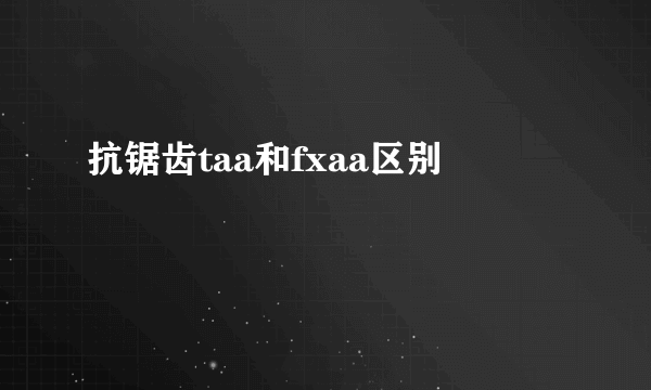 抗锯齿taa和fxaa区别