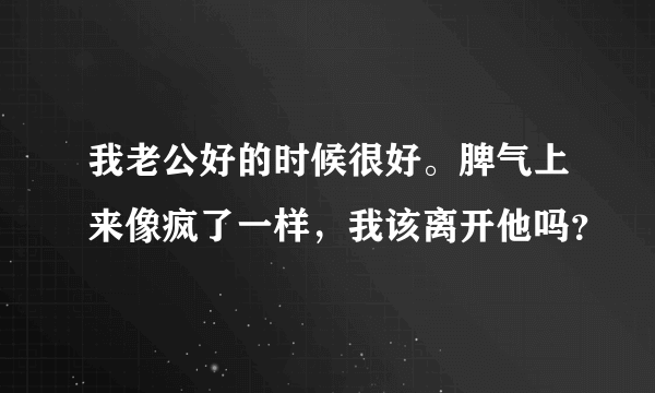 我老公好的时候很好。脾气上来像疯了一样，我该离开他吗？