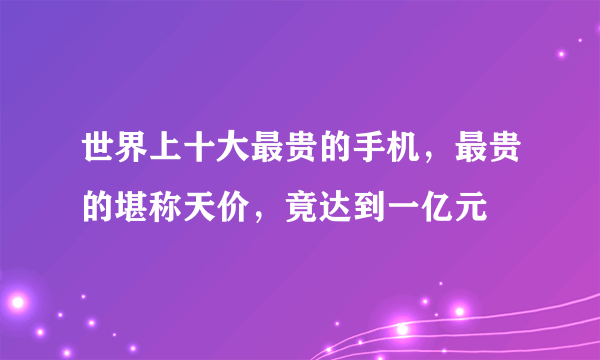 世界上十大最贵的手机，最贵的堪称天价，竟达到一亿元