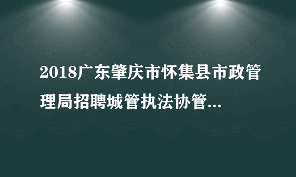 2018广东肇庆市怀集县市政管理局招聘城管执法协管员30人公告