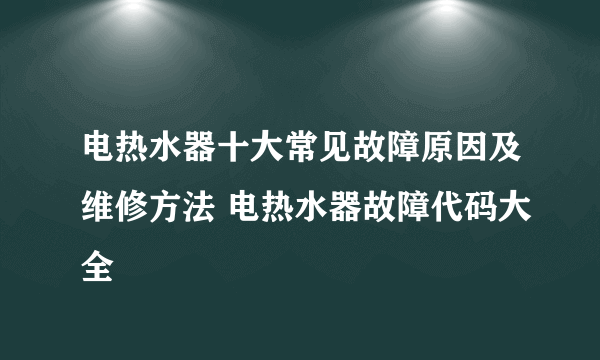 电热水器十大常见故障原因及维修方法 电热水器故障代码大全