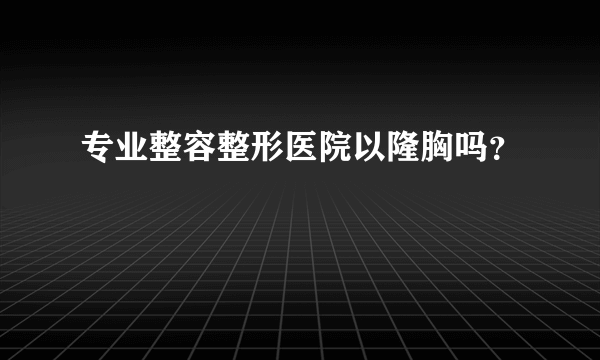 专业整容整形医院以隆胸吗？