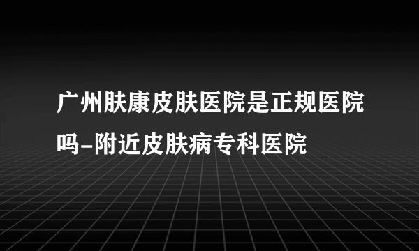 广州肤康皮肤医院是正规医院吗-附近皮肤病专科医院