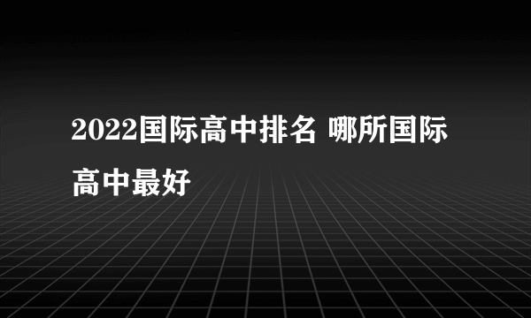 2022国际高中排名 哪所国际高中最好