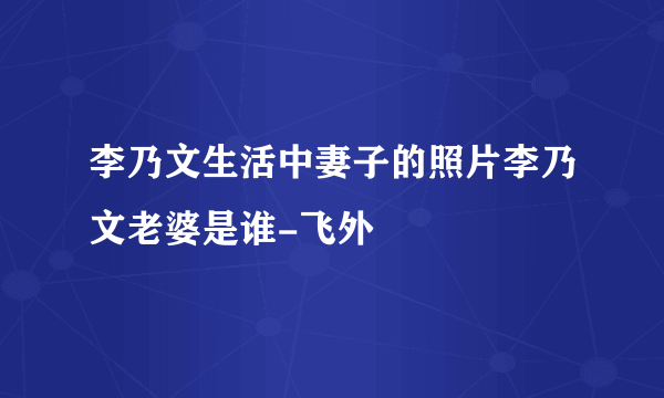 李乃文生活中妻子的照片李乃文老婆是谁-飞外