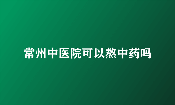 常州中医院可以熬中药吗