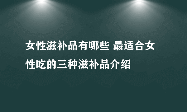 女性滋补品有哪些 最适合女性吃的三种滋补品介绍