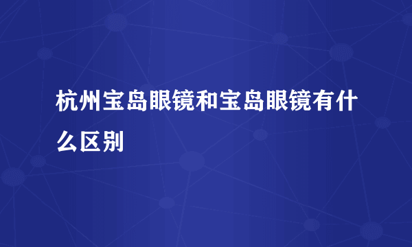 杭州宝岛眼镜和宝岛眼镜有什么区别