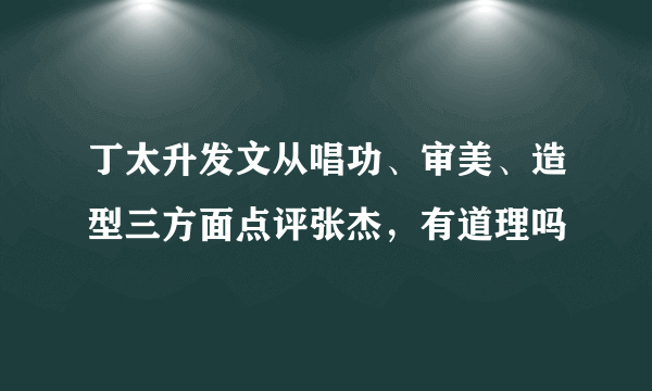 丁太升发文从唱功、审美、造型三方面点评张杰，有道理吗