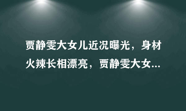 贾静雯大女儿近况曝光，身材火辣长相漂亮，贾静雯大女儿现在在做什么？