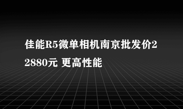 佳能R5微单相机南京批发价22880元 更高性能