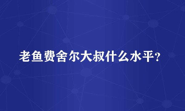 老鱼费舍尔大叔什么水平？