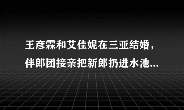 王彦霖和艾佳妮在三亚结婚，伴郎团接亲把新郎扔进水池，这是玩过头了吗？