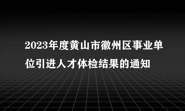 2023年度黄山市徽州区事业单位引进人才体检结果的通知