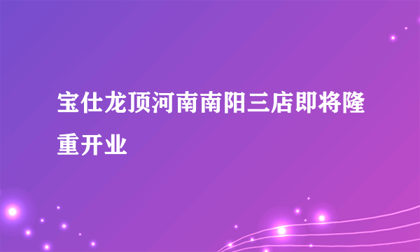 宝仕龙顶河南南阳三店即将隆重开业