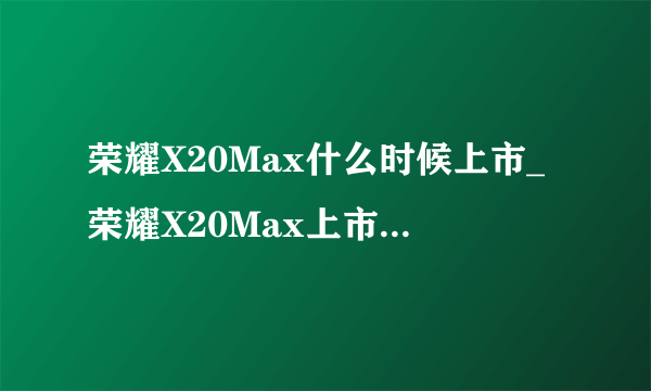 荣耀X20Max什么时候上市_荣耀X20Max上市时间及价格