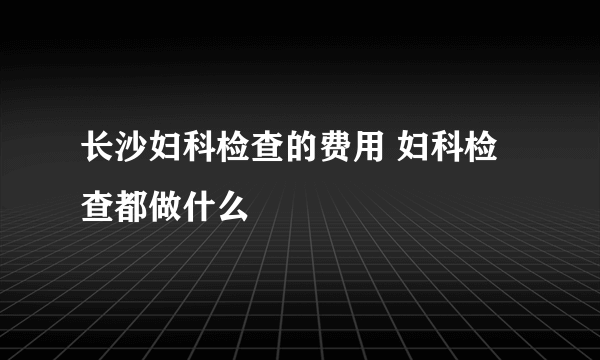 长沙妇科检查的费用 妇科检查都做什么