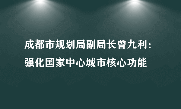 成都市规划局副局长曾九利：强化国家中心城市核心功能