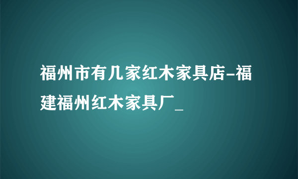 福州市有几家红木家具店-福建福州红木家具厂_