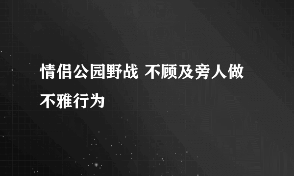 情侣公园野战 不顾及旁人做不雅行为