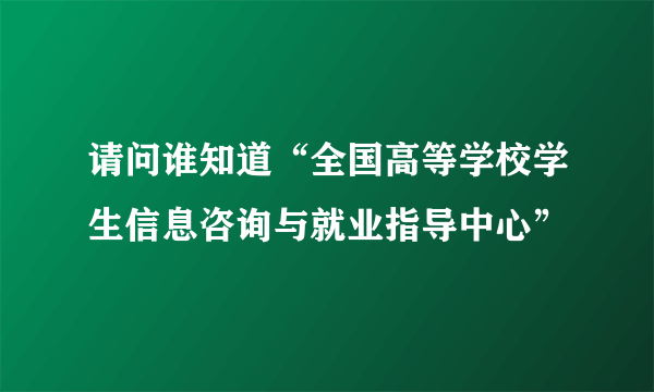 请问谁知道“全国高等学校学生信息咨询与就业指导中心”