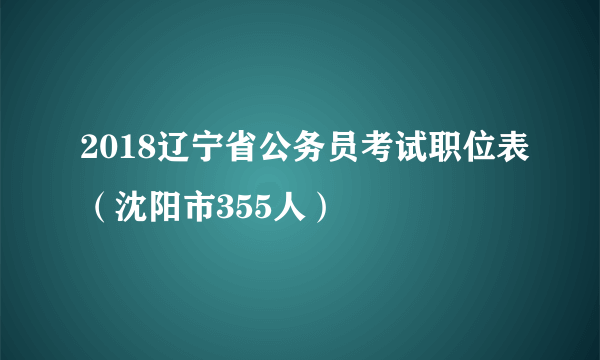 2018辽宁省公务员考试职位表（沈阳市355人）