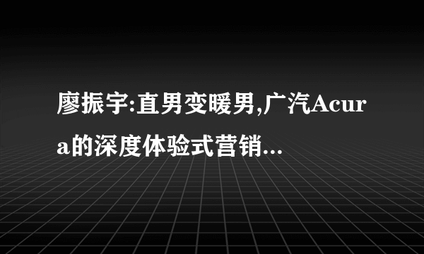 廖振宇:直男变暖男,广汽Acura的深度体验式营销策略|汽车产经