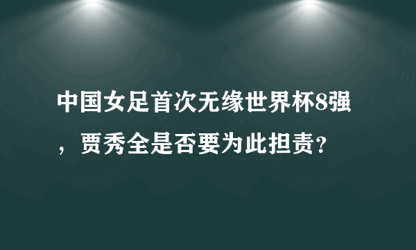 中国女足首次无缘世界杯8强，贾秀全是否要为此担责？