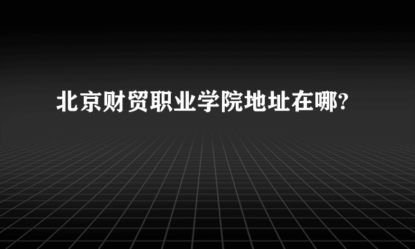 北京财贸职业学院地址在哪?