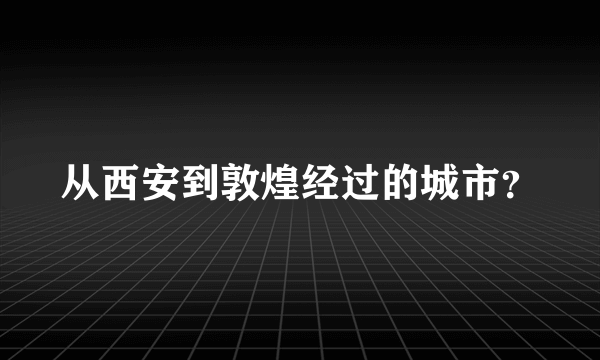 从西安到敦煌经过的城市？