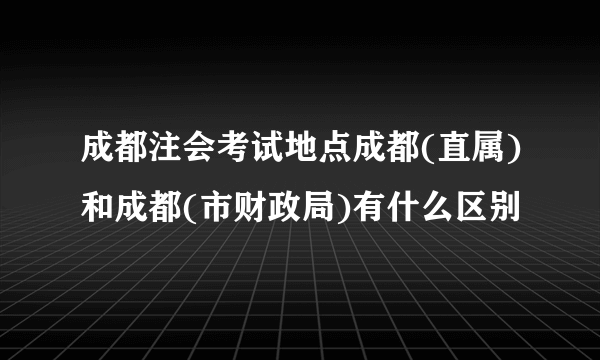 成都注会考试地点成都(直属)和成都(市财政局)有什么区别