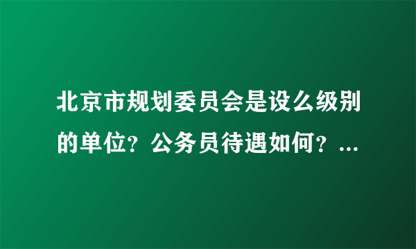 北京市规划委员会是设么级别的单位？公务员待遇如何？想要报考，请大侠们指教，越详细越好。