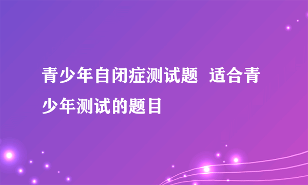 青少年自闭症测试题  适合青少年测试的题目