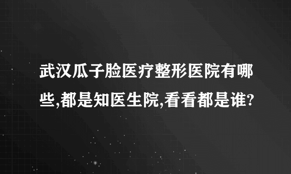 武汉瓜子脸医疗整形医院有哪些,都是知医生院,看看都是谁?