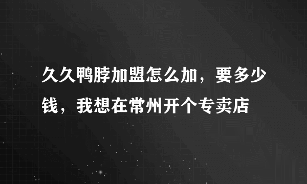 久久鸭脖加盟怎么加，要多少钱，我想在常州开个专卖店