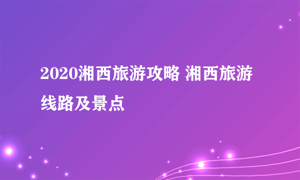 2020湘西旅游攻略 湘西旅游线路及景点