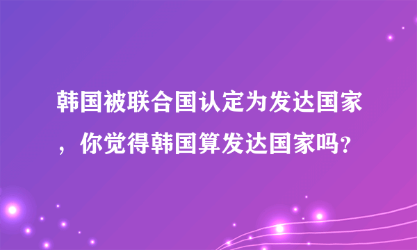 韩国被联合国认定为发达国家，你觉得韩国算发达国家吗？