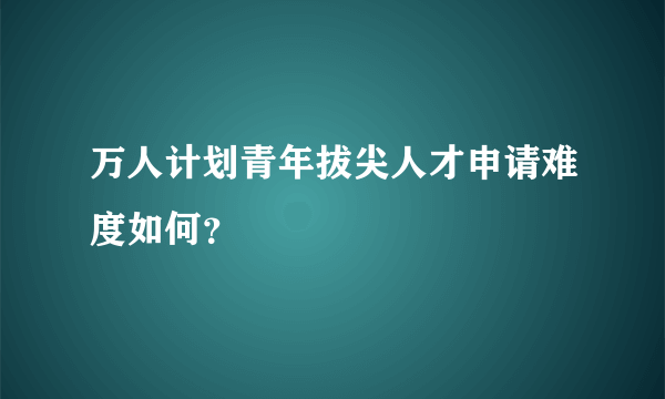 万人计划青年拔尖人才申请难度如何？