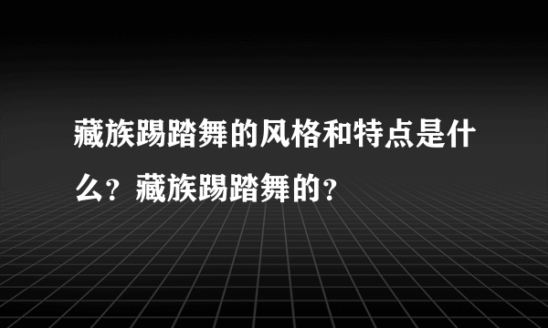 藏族踢踏舞的风格和特点是什么？藏族踢踏舞的？