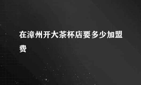 在漳州开大茶杯店要多少加盟费