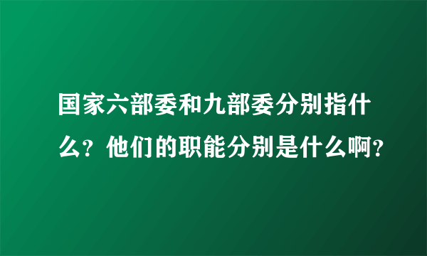 国家六部委和九部委分别指什么？他们的职能分别是什么啊？