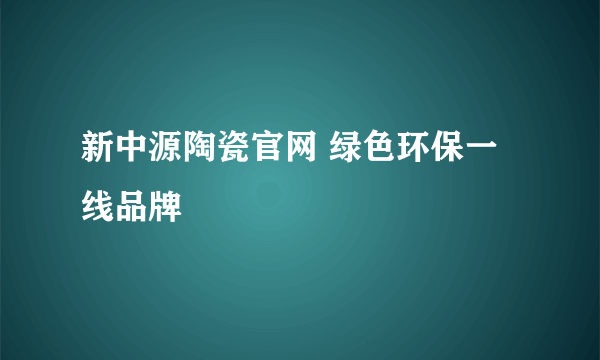 新中源陶瓷官网 绿色环保一线品牌