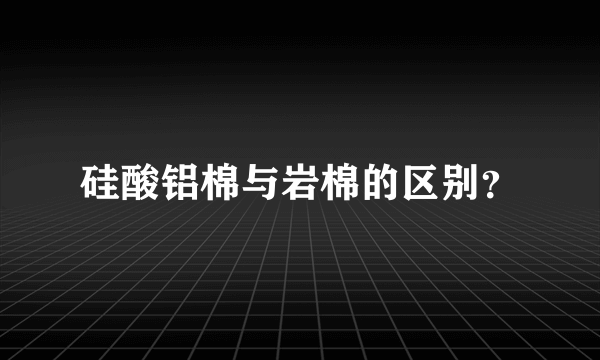 硅酸铝棉与岩棉的区别？