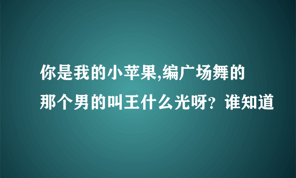 你是我的小苹果,编广场舞的那个男的叫王什么光呀？谁知道