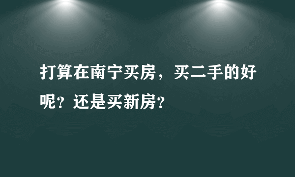 打算在南宁买房，买二手的好呢？还是买新房？