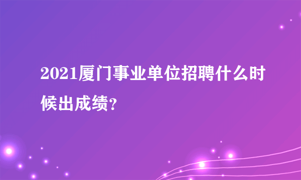 2021厦门事业单位招聘什么时候出成绩？