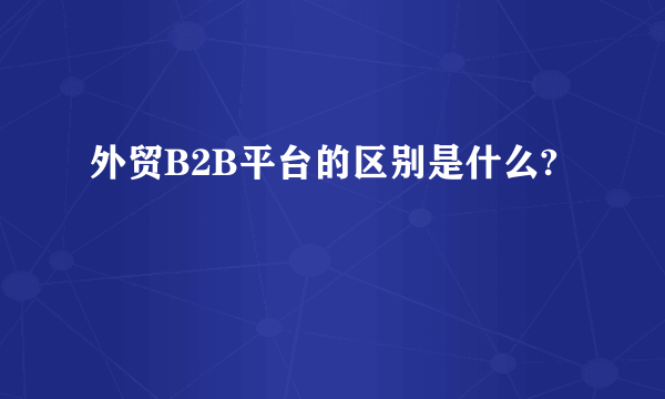 外贸B2B平台的区别是什么?