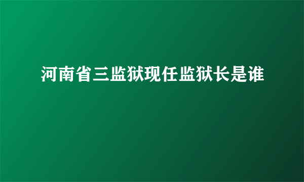 河南省三监狱现任监狱长是谁